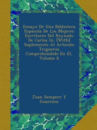Ensayo De Una Biblioteca Espanola De Los Mejores Escritores Del Reynado De Carlos Iii. [With] Suplemento Al Articulo Trigueros Comprehendido En El, Volume 6