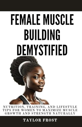 Female Muscle Building Demystified: Nutrition, Training, and Lifestyle Tips for Women to Maximize Muscle Growth and Strength Naturally