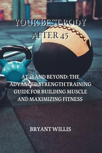 YOUR BEST BODY AFTER 45: AT 45 AND BEYOND: THE ADVANCED STRENGTH TRAINING GUIDE FOR BUILDING MUSCLE AND MAXIMIZING FITNESS