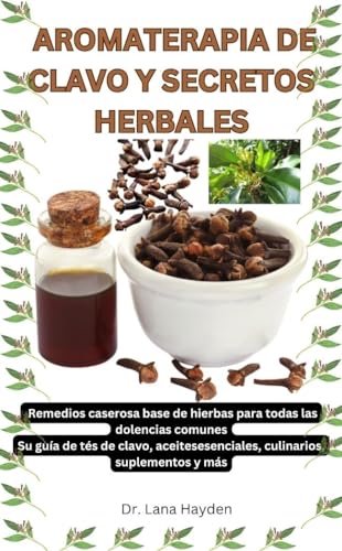 AROMATERAPIA DE CLAVO Y SECRETOS HERBALES: Remedios caseros a base de hierbas para todas las dolencias comunes, Su guía de tés de clavo, aceites esenciales, culinarios, suplementos y más