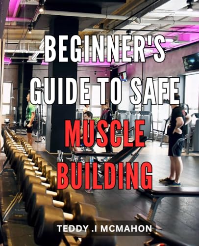 Beginner's Guide to Safe Muscle Building: Transform Your Body Safely: A Comprehensive Guide to Beginner's Muscle Building